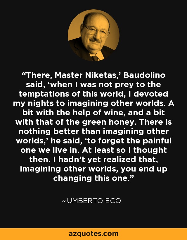 There, Master Niketas,’ Baudolino said, ‘when I was not prey to the temptations of this world, I devoted my nights to imagining other worlds. A bit with the help of wine, and a bit with that of the green honey. There is nothing better than imagining other worlds,’ he said, ‘to forget the painful one we live in. At least so I thought then. I hadn’t yet realized that, imagining other worlds, you end up changing this one. - Umberto Eco