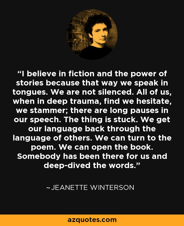 I believe in fiction and the power of stories because that way we speak in tongues. We are not silenced. All of us, when in deep trauma, find we hesitate, we stammer; there are long pauses in our speech. The thing is stuck. We get our language back through the language of others. We can turn to the poem. We can open the book. Somebody has been there for us and deep-dived the words. - Jeanette Winterson