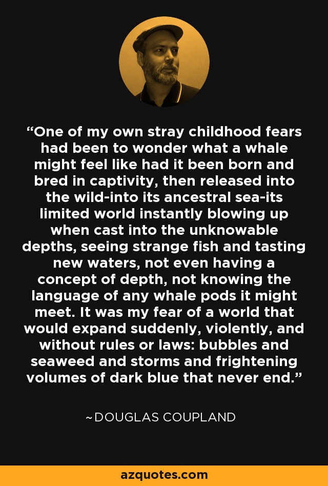 One of my own stray childhood fears had been to wonder what a whale might feel like had it been born and bred in captivity, then released into the wild-into its ancestral sea-its limited world instantly blowing up when cast into the unknowable depths, seeing strange fish and tasting new waters, not even having a concept of depth, not knowing the language of any whale pods it might meet. It was my fear of a world that would expand suddenly, violently, and without rules or laws: bubbles and seaweed and storms and frightening volumes of dark blue that never end. - Douglas Coupland