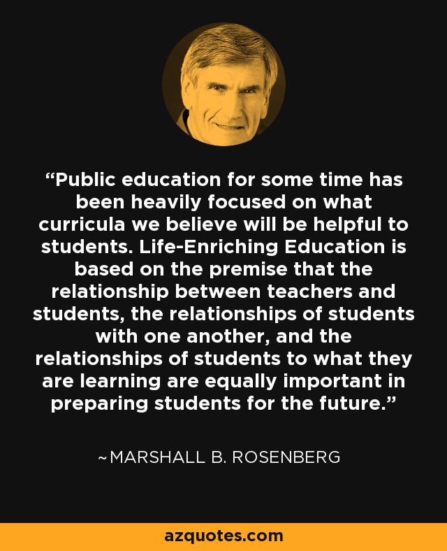 Public education for some time has been heavily focused on what curricula we believe will be helpful to students. Life-Enriching Education is based on the premise that the relationship between teachers and students, the relationships of students with one another, and the relationships of students to what they are learning are equally important in preparing students for the future. - Marshall B. Rosenberg