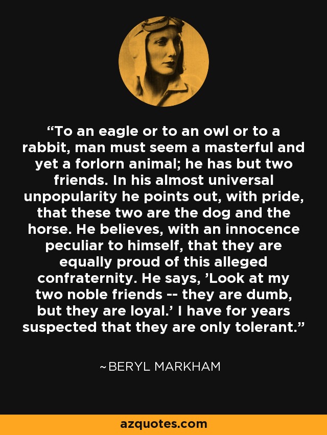 To an eagle or to an owl or to a rabbit, man must seem a masterful and yet a forlorn animal; he has but two friends. In his almost universal unpopularity he points out, with pride, that these two are the dog and the horse. He believes, with an innocence peculiar to himself, that they are equally proud of this alleged confraternity. He says, 'Look at my two noble friends -- they are dumb, but they are loyal.' I have for years suspected that they are only tolerant. - Beryl Markham