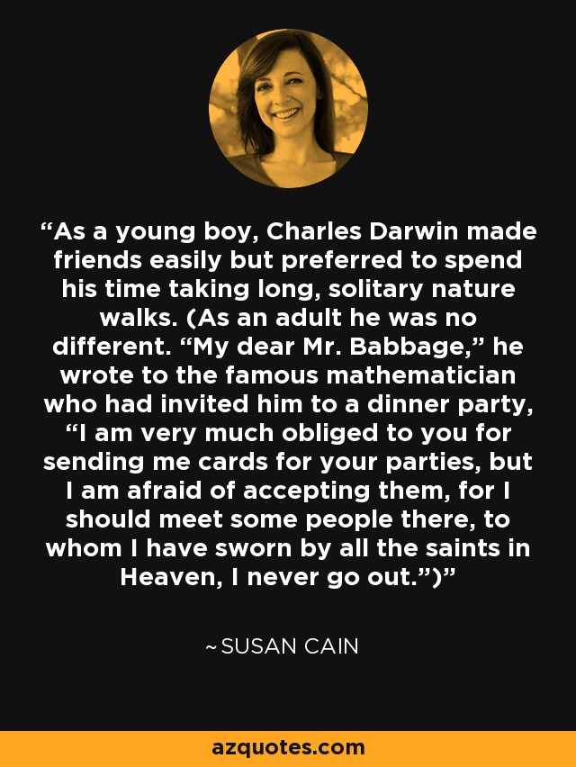 As a young boy, Charles Darwin made friends easily but preferred to spend his time taking long, solitary nature walks. (As an adult he was no different. “My dear Mr. Babbage,” he wrote to the famous mathematician who had invited him to a dinner party, “I am very much obliged to you for sending me cards for your parties, but I am afraid of accepting them, for I should meet some people there, to whom I have sworn by all the saints in Heaven, I never go out.”) - Susan Cain