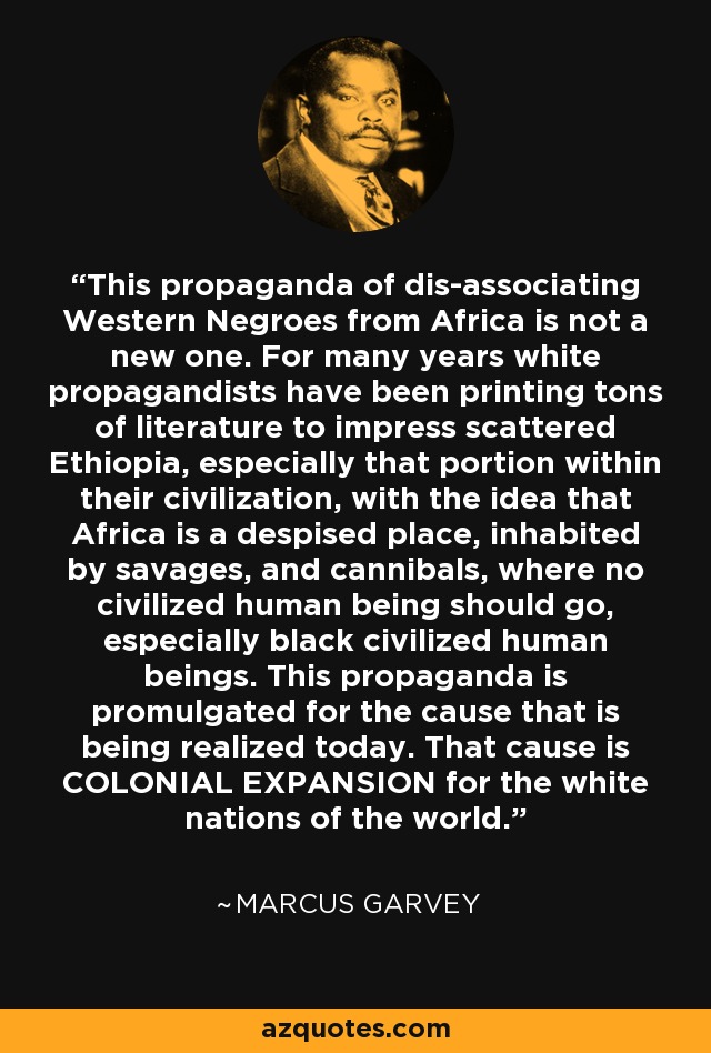 This propaganda of dis-associating Western Negroes from Africa is not a new one. For many years white propagandists have been printing tons of literature to impress scattered Ethiopia, especially that portion within their civilization, with the idea that Africa is a despised place, inhabited by savages, and cannibals, where no civilized human being should go, especially black civilized human beings. This propaganda is promulgated for the cause that is being realized today. That cause is COLONIAL EXPANSION for the white nations of the world. - Marcus Garvey