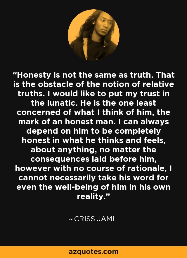 Honesty is not the same as truth. That is the obstacle of the notion of relative truths. I would like to put my trust in the lunatic. He is the one least concerned of what I think of him, the mark of an honest man. I can always depend on him to be completely honest in what he thinks and feels, about anything, no matter the consequences laid before him, however with no course of rationale, I cannot necessarily take his word for even the well-being of him in his own reality. - Criss Jami
