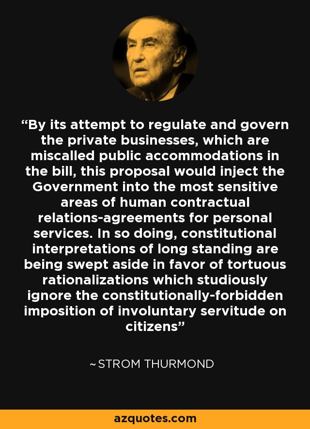 By its attempt to regulate and govern the private businesses, which are miscalled public accommodations in the bill, this proposal would inject the Government into the most sensitive areas of human contractual relations-agreements for personal services. In so doing, constitutional interpretations of long standing are being swept aside in favor of tortuous rationalizations which studiously ignore the constitutionally-forbidden imposition of involuntary servitude on citizens - Strom Thurmond