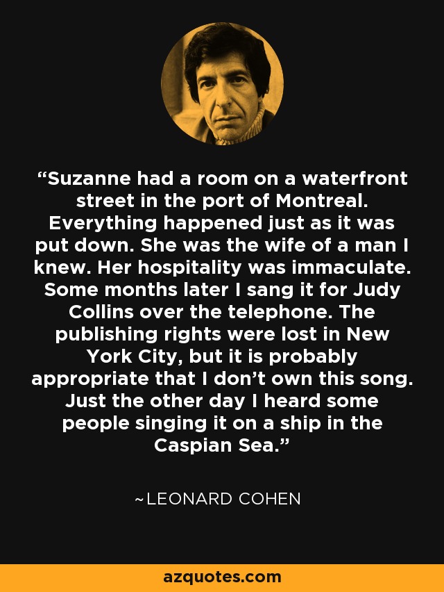 Suzanne had a room on a waterfront street in the port of Montreal. Everything happened just as it was put down. She was the wife of a man I knew. Her hospitality was immaculate. Some months later I sang it for Judy Collins over the telephone. The publishing rights were lost in New York City, but it is probably appropriate that I don't own this song. Just the other day I heard some people singing it on a ship in the Caspian Sea. - Leonard Cohen