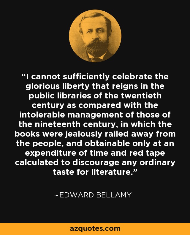 I cannot sufficiently celebrate the glorious liberty that reigns in the public libraries of the twentieth century as compared with the intolerable management of those of the nineteenth century, in which the books were jealously railed away from the people, and obtainable only at an expenditure of time and red tape calculated to discourage any ordinary taste for literature. - Edward Bellamy