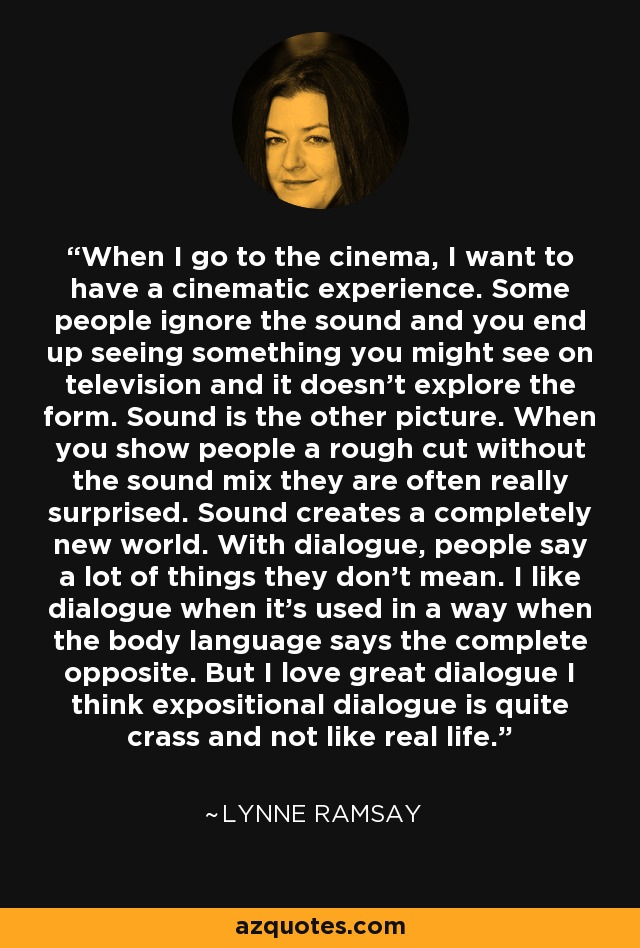 When I go to the cinema, I want to have a cinematic experience. Some people ignore the sound and you end up seeing something you might see on television and it doesn't explore the form. Sound is the other picture. When you show people a rough cut without the sound mix they are often really surprised. Sound creates a completely new world. With dialogue, people say a lot of things they don't mean. I like dialogue when it's used in a way when the body language says the complete opposite. But I love great dialogue I think expositional dialogue is quite crass and not like real life. - Lynne Ramsay