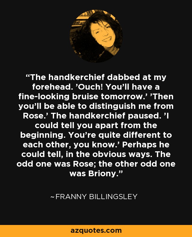 The handkerchief dabbed at my forehead. 'Ouch! You'll have a fine-looking bruise tomorrow.' 'Then you'll be able to distinguish me from Rose.' The handkerchief paused. 'I could tell you apart from the beginning. You're quite different to each other, you know.' Perhaps he could tell, in the obvious ways. The odd one was Rose; the other odd one was Briony. - Franny Billingsley