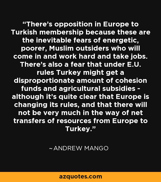 There's opposition in Europe to Turkish membership because these are the inevitable fears of energetic, poorer, Muslim outsiders who will come in and work hard and take jobs. There's also a fear that under E.U. rules Turkey might get a disproportionate amount of cohesion funds and agricultural subsidies - although it's quite clear that Europe is changing its rules, and that there will not be very much in the way of net transfers of resources from Europe to Turkey. - Andrew Mango