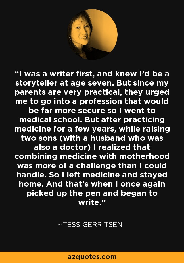 I was a writer first, and knew I'd be a storyteller at age seven. But since my parents are very practical, they urged me to go into a profession that would be far more secure so I went to medical school. But after practicing medicine for a few years, while raising two sons (with a husband who was also a doctor) I realized that combining medicine with motherhood was more of a challenge than I could handle. So I left medicine and stayed home. And that's when I once again picked up the pen and began to write. - Tess Gerritsen