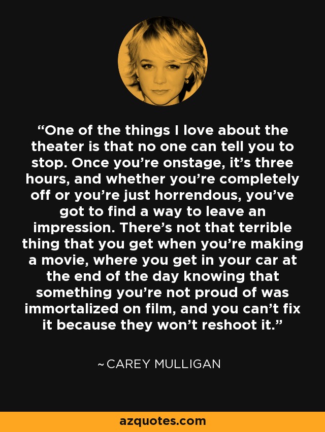 One of the things I love about the theater is that no one can tell you to stop. Once you're onstage, it's three hours, and whether you're completely off or you're just horrendous, you've got to find a way to leave an impression. There's not that terrible thing that you get when you're making a movie, where you get in your car at the end of the day knowing that something you're not proud of was immortalized on film, and you can't fix it because they won't reshoot it. - Carey Mulligan