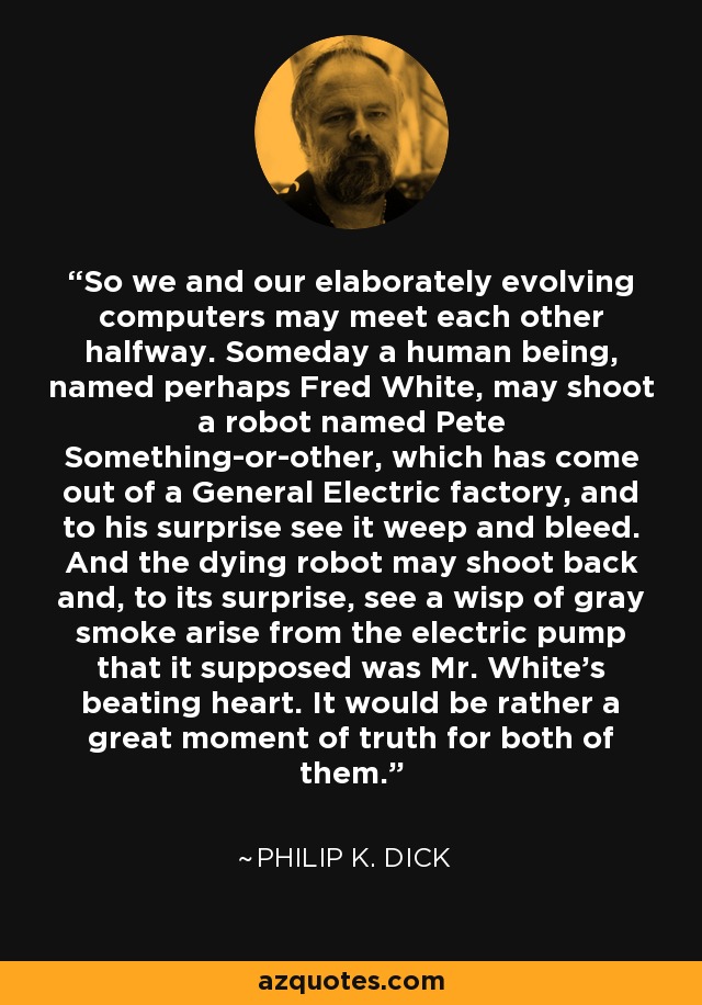 So we and our elaborately evolving computers may meet each other halfway. Someday a human being, named perhaps Fred White, may shoot a robot named Pete Something-or-other, which has come out of a General Electric factory, and to his surprise see it weep and bleed. And the dying robot may shoot back and, to its surprise, see a wisp of gray smoke arise from the electric pump that it supposed was Mr. White's beating heart. It would be rather a great moment of truth for both of them. - Philip K. Dick