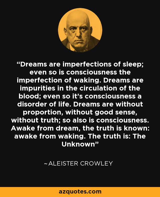 Dreams are imperfections of sleep; even so is consciousness the imperfection of waking. Dreams are impurities in the circulation of the blood; even so it's consciousness a disorder of life. Dreams are without proportion, without good sense, without truth; so also is consciousness. Awake from dream, the truth is known: awake from waking. The truth is: The Unknown - Aleister Crowley