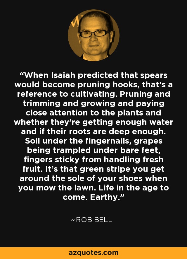 When Isaiah predicted that spears would become pruning hooks, that's a reference to cultivating. Pruning and trimming and growing and paying close attention to the plants and whether they're getting enough water and if their roots are deep enough. Soil under the fingernails, grapes being trampled under bare feet, fingers sticky from handling fresh fruit. It's that green stripe you get around the sole of your shoes when you mow the lawn. Life in the age to come. Earthy. - Rob Bell