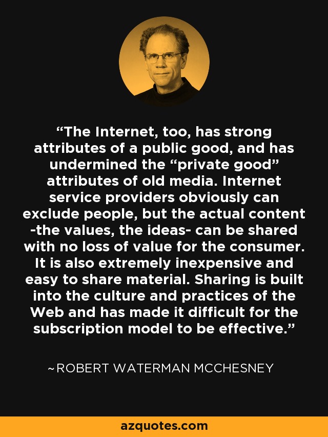 The Internet, too, has strong attributes of a public good, and has undermined the “private good” attributes of old media. Internet service providers obviously can exclude people, but the actual content -the values, the ideas- can be shared with no loss of value for the consumer. It is also extremely inexpensive and easy to share material. Sharing is built into the culture and practices of the Web and has made it difficult for the subscription model to be effective. - Robert Waterman McChesney