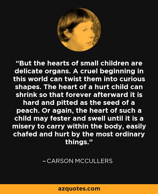 But the hearts of small children are delicate organs. A cruel beginning in this world can twist them into curious shapes. The heart of a hurt child can shrink so that forever afterward it is hard and pitted as the seed of a peach. Or again, the heart of such a child may fester and swell until it is a misery to carry within the body, easily chafed and hurt by the most ordinary things. - Carson McCullers