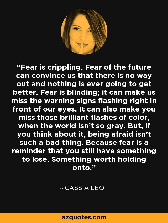 Fear is crippling. Fear of the future can convince us that there is no way out and nothing is ever going to get better. Fear is blinding; it can make us miss the warning signs flashing right in front of our eyes. It can also make you miss those brilliant flashes of color, when the world isn't so gray. But, if you think about it, being afraid isn't such a bad thing. Because fear is a reminder that you still have something to lose. Something worth holding onto. - Cassia Leo