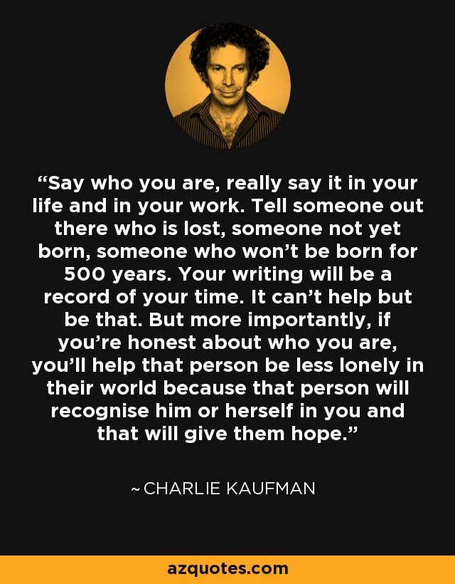 Say who you are, really say it in your life and in your work. Tell someone out there who is lost, someone not yet born, someone who won’t be born for 500 years. Your writing will be a record of your time. It can’t help but be that. But more importantly, if you’re honest about who you are, you’ll help that person be less lonely in their world because that person will recognise him or herself in you and that will give them hope. - Charlie Kaufman