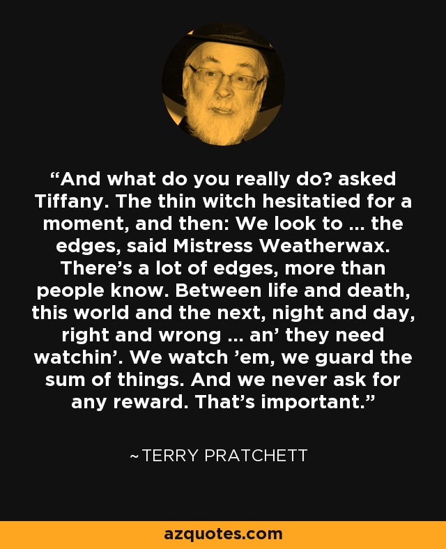 And what do you really do? asked Tiffany. The thin witch hesitatied for a moment, and then: We look to ... the edges, said Mistress Weatherwax. There's a lot of edges, more than people know. Between life and death, this world and the next, night and day, right and wrong ... an' they need watchin'. We watch 'em, we guard the sum of things. And we never ask for any reward. That's important. - Terry Pratchett