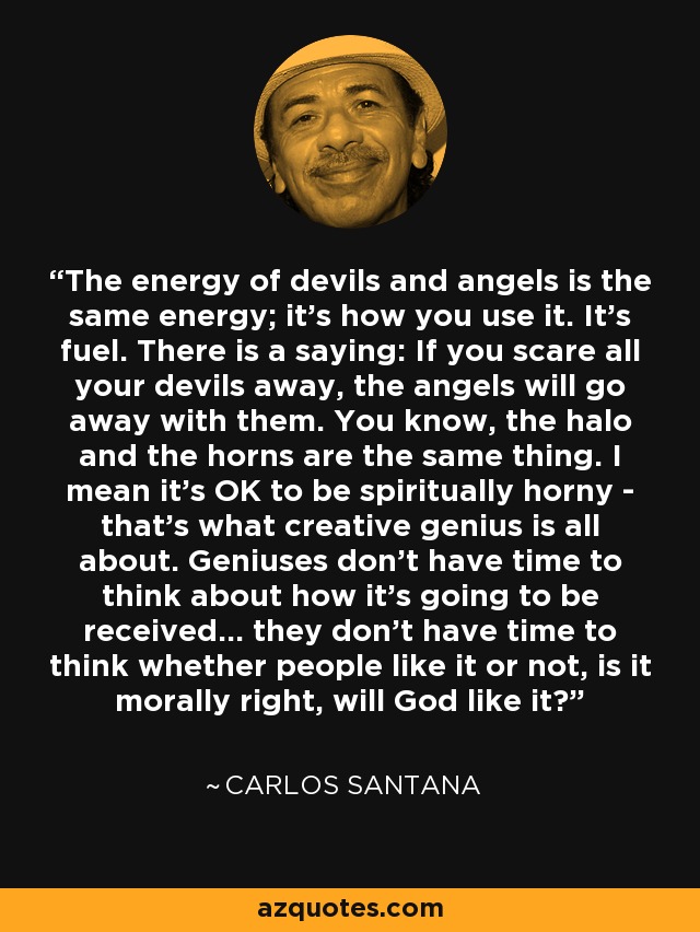 The energy of devils and angels is the same energy; it's how you use it. It's fuel. There is a saying: If you scare all your devils away, the angels will go away with them. You know, the halo and the horns are the same thing. I mean it's OK to be spiritually horny - that's what creative genius is all about. Geniuses don't have time to think about how it's going to be received... they don't have time to think whether people like it or not, is it morally right, will God like it? - Carlos Santana