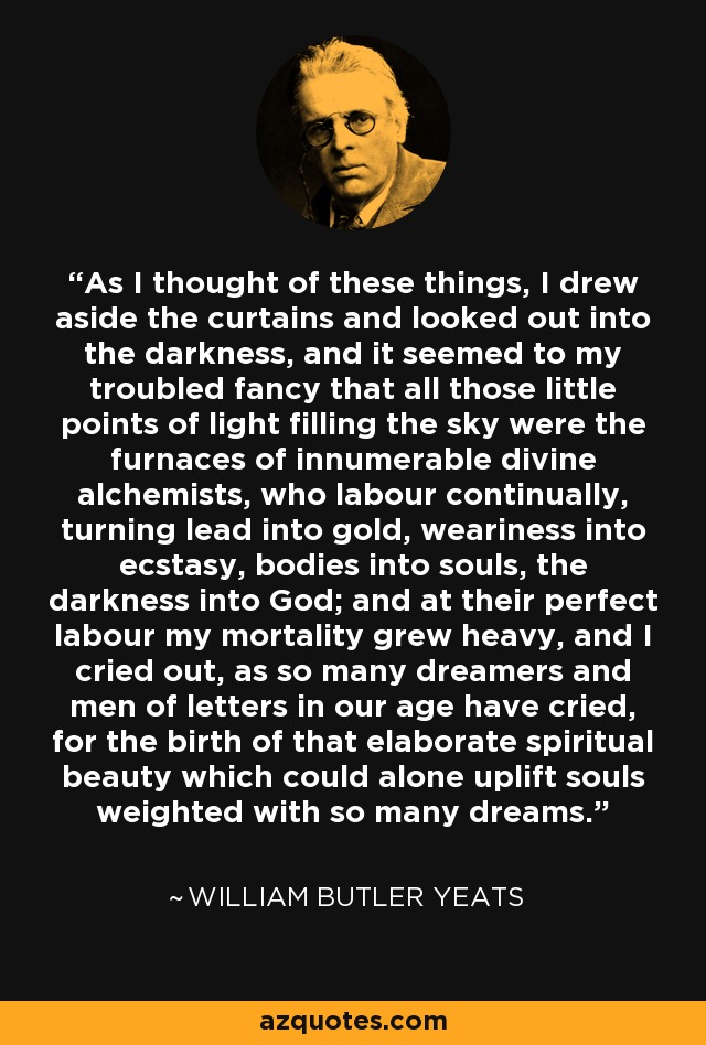 As I thought of these things, I drew aside the curtains and looked out into the darkness, and it seemed to my troubled fancy that all those little points of light filling the sky were the furnaces of innumerable divine alchemists, who labour continually, turning lead into gold, weariness into ecstasy, bodies into souls, the darkness into God; and at their perfect labour my mortality grew heavy, and I cried out, as so many dreamers and men of letters in our age have cried, for the birth of that elaborate spiritual beauty which could alone uplift souls weighted with so many dreams. - William Butler Yeats