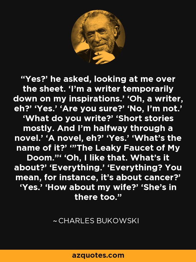 Yes?’ he asked, looking at me over the sheet. ‘I’m a writer temporarily down on my inspirations.’ ‘Oh, a writer, eh?’ ‘Yes.’ ‘Are you sure?’ ‘No, I’m not.’ ‘What do you write?’ ‘Short stories mostly. And I’m halfway through a novel.’ ‘A novel, eh?’ ‘Yes.’ ‘What’s the name of it?’ ‘”The Leaky Faucet of My Doom.”‘ ‘Oh, I like that. What’s it about?’ ‘Everything.’ ‘Everything? You mean, for instance, it’s about cancer?’ ‘Yes.’ ‘How about my wife?’ ‘She’s in there too. - Charles Bukowski