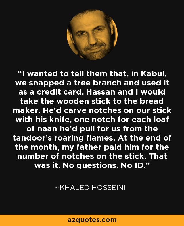 I wanted to tell them that, in Kabul, we snapped a tree branch and used it as a credit card. Hassan and I would take the wooden stick to the bread maker. He'd carve notches on our stick with his knife, one notch for each loaf of naan he'd pull for us from the tandoor's roaring flames. At the end of the month, my father paid him for the number of notches on the stick. That was it. No questions. No ID. - Khaled Hosseini