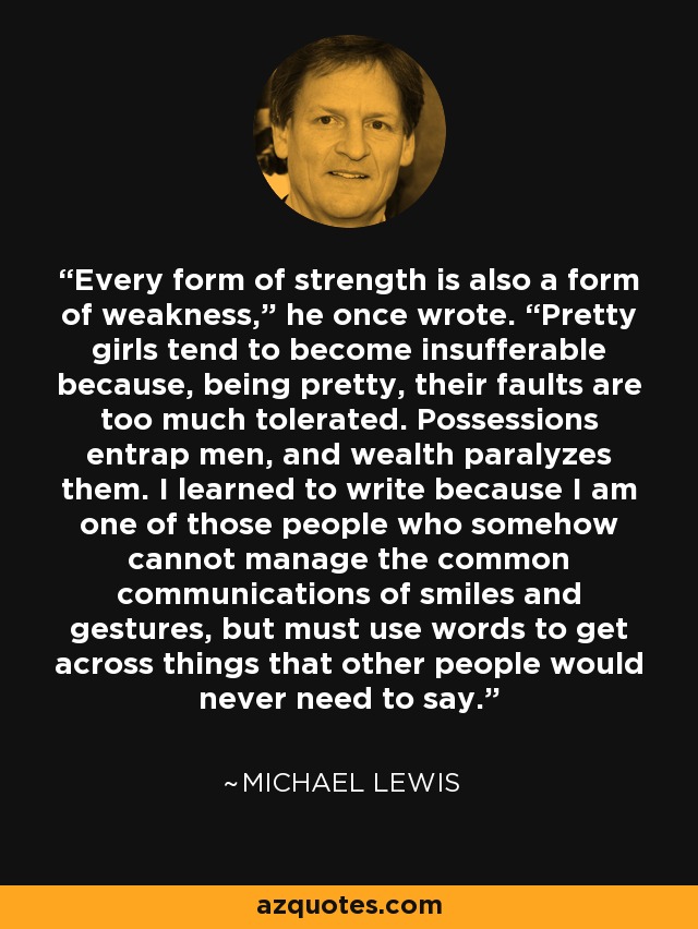 Every form of strength is also a form of weakness,” he once wrote. “Pretty girls tend to become insufferable because, being pretty, their faults are too much tolerated. Possessions entrap men, and wealth paralyzes them. I learned to write because I am one of those people who somehow cannot manage the common communications of smiles and gestures, but must use words to get across things that other people would never need to say. - Michael Lewis