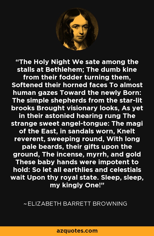 The Holy Night We sate among the stalls at Bethlehem; The dumb kine from their fodder turning them, Softened their horned faces To almost human gazes Toward the newly Born: The simple shepherds from the star-lit brooks Brought visionary looks, As yet in their astonied hearing rung The strange sweet angel-tongue: The magi of the East, in sandals worn, Knelt reverent, sweeping round, With long pale beards, their gifts upon the ground, The incense, myrrh, and gold These baby hands were impotent to hold: So let all earthlies and celestials wait Upon thy royal state. Sleep, sleep, my kingly One! - Elizabeth Barrett Browning