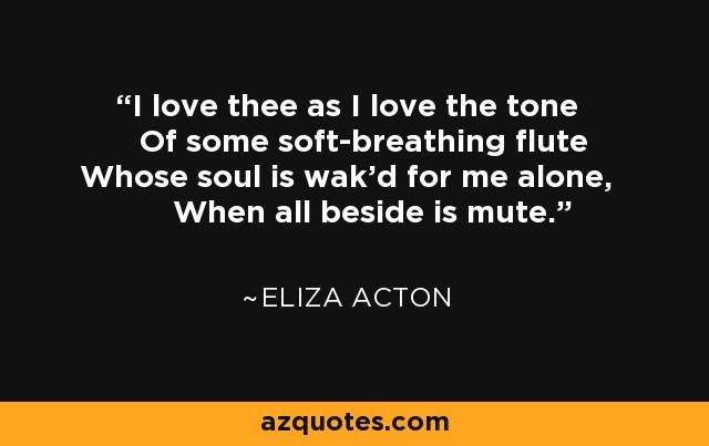 I love thee as I love the tone Of some soft-breathing flute Whose soul is wak'd for me alone, When all beside is mute. - Eliza Acton