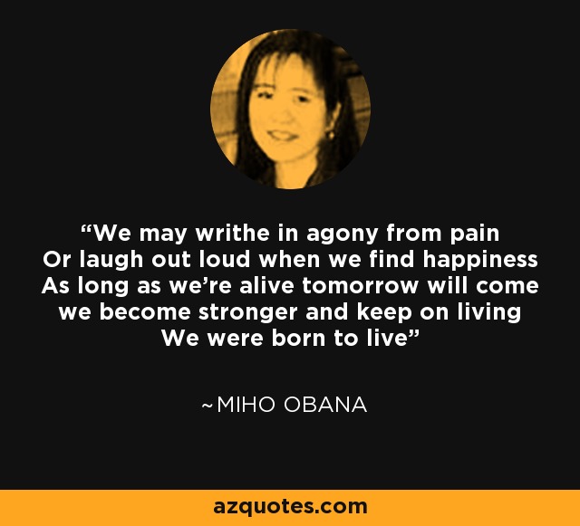 We may writhe in agony from pain Or laugh out loud when we find happiness As long as we're alive tomorrow will come we become stronger and keep on living We were born to live - Miho Obana