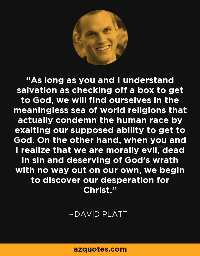 As long as you and I understand salvation as checking off a box to get to God, we will find ourselves in the meaningless sea of world religions that actually condemn the human race by exalting our supposed ability to get to God. On the other hand, when you and I realize that we are morally evil, dead in sin and deserving of God's wrath with no way out on our own, we begin to discover our desperation for Christ. - David Platt