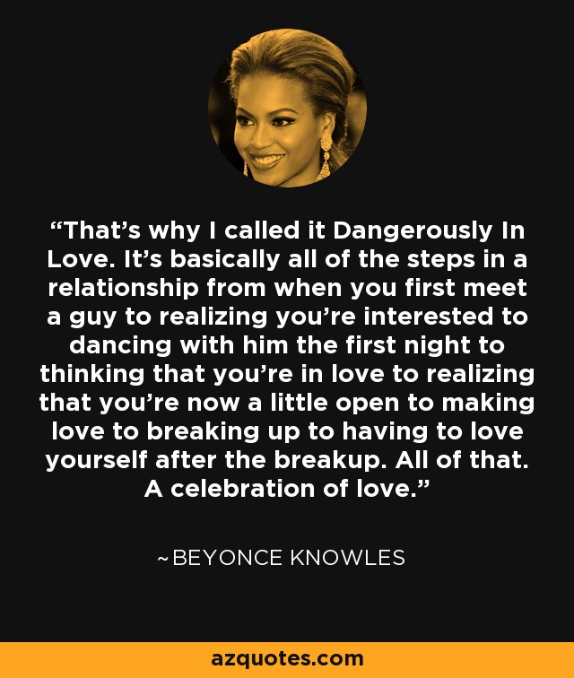 That's why I called it Dangerously In Love. It's basically all of the steps in a relationship from when you first meet a guy to realizing you're interested to dancing with him the first night to thinking that you're in love to realizing that you're now a little open to making love to breaking up to having to love yourself after the breakup. All of that. A celebration of love. - Beyonce Knowles