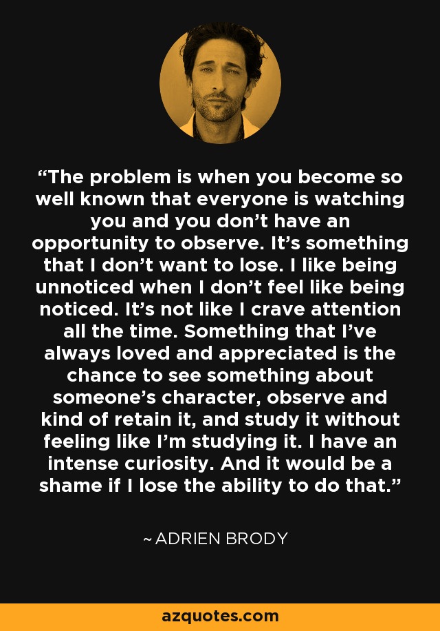 The problem is when you become so well known that everyone is watching you and you don't have an opportunity to observe. It's something that I don't want to lose. I like being unnoticed when I don't feel like being noticed. It's not like I crave attention all the time. Something that I've always loved and appreciated is the chance to see something about someone's character, observe and kind of retain it, and study it without feeling like I'm studying it. I have an intense curiosity. And it would be a shame if I lose the ability to do that. - Adrien Brody