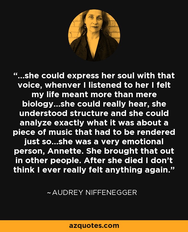 ...she could express her soul with that voice, whenver I listened to her I felt my life meant more than mere biology...she could really hear, she understood structure and she could analyze exactly what it was about a piece of music that had to be rendered just so...she was a very emotional person, Annette. She brought that out in other people. After she died I don't think I ever really felt anything again. - Audrey Niffenegger