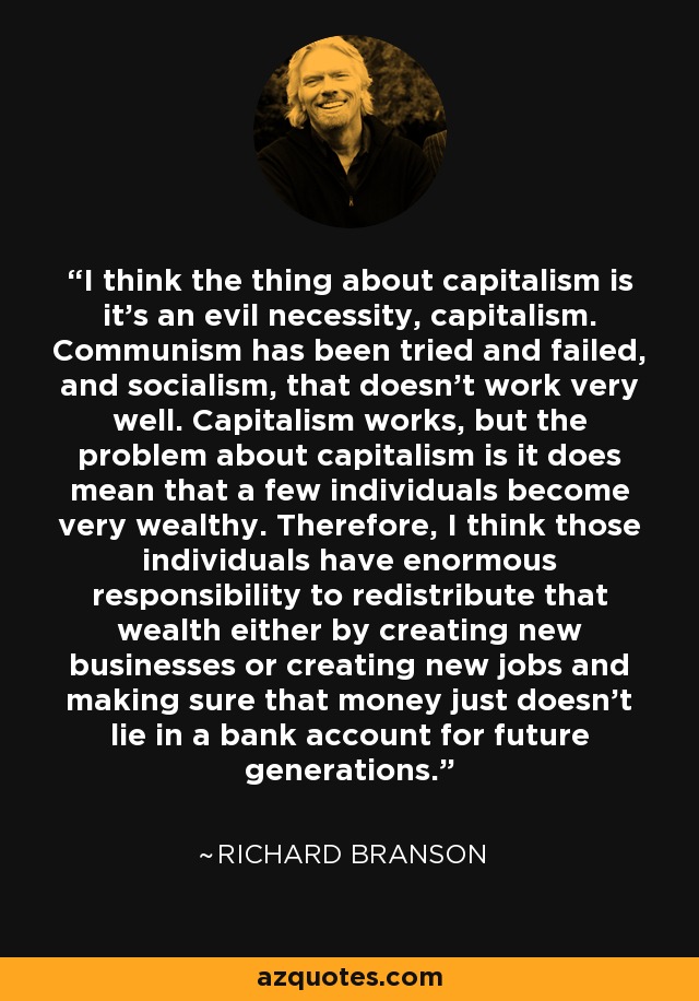 I think the thing about capitalism is it's an evil necessity, capitalism. Communism has been tried and failed, and socialism, that doesn't work very well. Capitalism works, but the problem about capitalism is it does mean that a few individuals become very wealthy. Therefore, I think those individuals have enormous responsibility to redistribute that wealth either by creating new businesses or creating new jobs and making sure that money just doesn't lie in a bank account for future generations. - Richard Branson