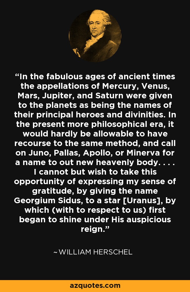 In the fabulous ages of ancient times the appellations of Mercury, Venus, Mars, Jupiter, and Saturn were given to the planets as being the names of their principal heroes and divinities. In the present more philosophical era, it would hardly be allowable to have recourse to the same method, and call on Juno, Pallas, Apollo, or Minerva for a name to out new heavenly body. . . . I cannot but wish to take this opportunity of expressing my sense of gratitude, by giving the name Georgium Sidus, to a star [Uranus], by which (with to respect to us) first began to shine under His auspicious reign. - William Herschel