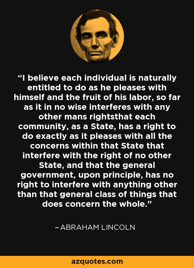 I believe each individual is naturally entitled to do as he pleases with himself and the fruit of his labor, so far as it in no wise interferes with any other mans rightsthat each community, as a State, has a right to do exactly as it pleases with all the concerns within that State that interfere with the right of no other State, and that the general government, upon principle, has no right to interfere with anything other than that general class of things that does concern the whole. - Abraham Lincoln