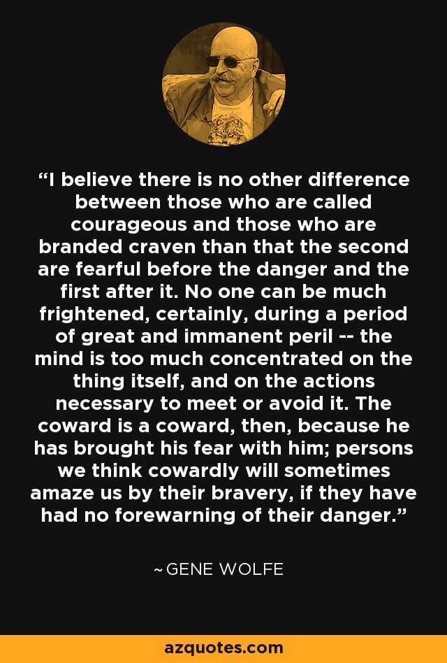 I believe there is no other difference between those who are called courageous and those who are branded craven than that the second are fearful before the danger and the first after it. No one can be much frightened, certainly, during a period of great and immanent peril -- the mind is too much concentrated on the thing itself, and on the actions necessary to meet or avoid it. The coward is a coward, then, because he has brought his fear with him; persons we think cowardly will sometimes amaze us by their bravery, if they have had no forewarning of their danger. - Gene Wolfe