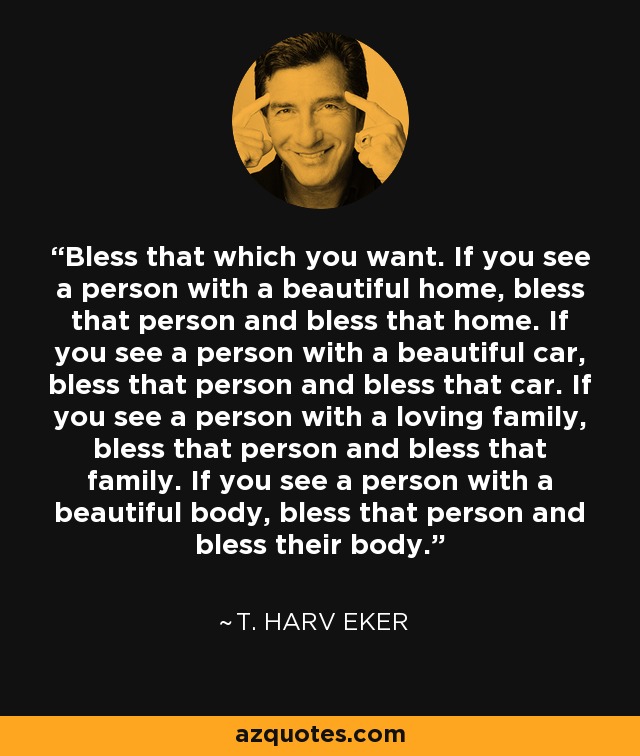 Bless that which you want. If you see a person with a beautiful home, bless that person and bless that home. If you see a person with a beautiful car, bless that person and bless that car. If you see a person with a loving family, bless that person and bless that family. If you see a person with a beautiful body, bless that person and bless their body. - T. Harv Eker