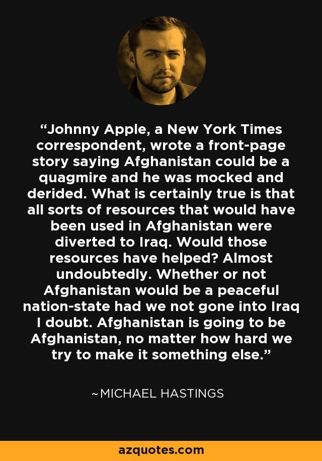 Johnny Apple, a New York Times correspondent, wrote a front-page story saying Afghanistan could be a quagmire and he was mocked and derided. What is certainly true is that all sorts of resources that would have been used in Afghanistan were diverted to Iraq. Would those resources have helped? Almost undoubtedly. Whether or not Afghanistan would be a peaceful nation-state had we not gone into Iraq I doubt. Afghanistan is going to be Afghanistan, no matter how hard we try to make it something else. - Michael Hastings