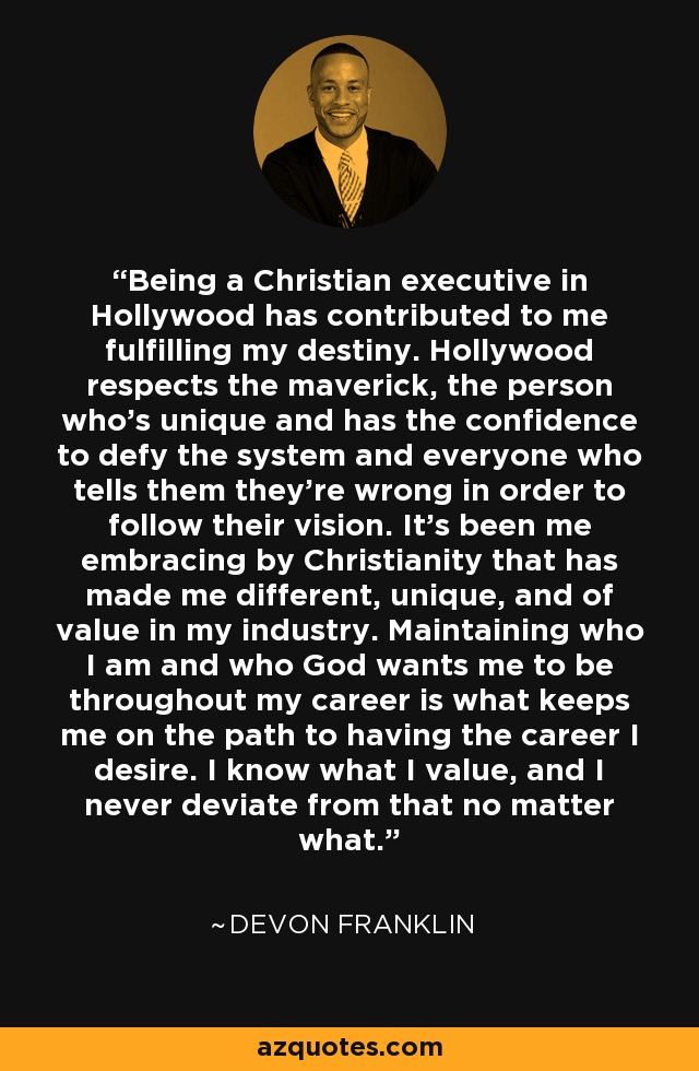 Being a Christian executive in Hollywood has contributed to me fulfilling my destiny. Hollywood respects the maverick, the person who's unique and has the confidence to defy the system and everyone who tells them they're wrong in order to follow their vision. It's been me embracing by Christianity that has made me different, unique, and of value in my industry. Maintaining who I am and who God wants me to be throughout my career is what keeps me on the path to having the career I desire. I know what I value, and I never deviate from that no matter what. - DeVon Franklin