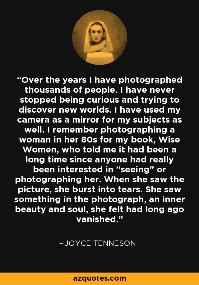 Over the years I have photographed thousands of people. I have never stopped being curious and trying to discover new worlds. I have used my camera as a mirror for my subjects as well. I remember photographing a woman in her 80s for my book, Wise Women, who told me it had been a long time since anyone had really been interested in 