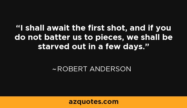 I shall await the first shot, and if you do not batter us to pieces, we shall be starved out in a few days. - Robert Anderson