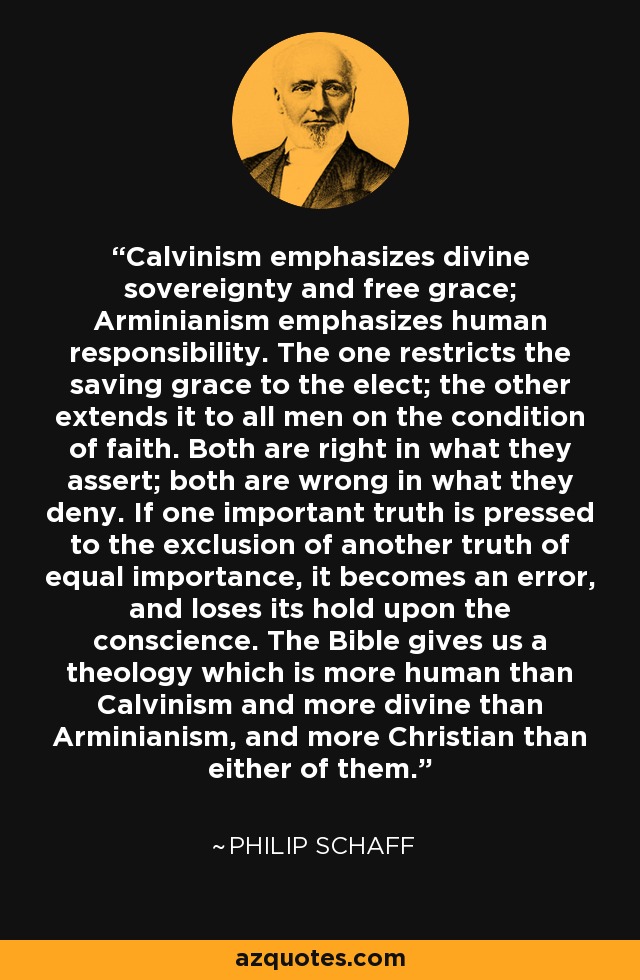 Calvinism emphasizes divine sovereignty and free grace; Arminianism emphasizes human responsibility. The one restricts the saving grace to the elect; the other extends it to all men on the condition of faith. Both are right in what they assert; both are wrong in what they deny. If one important truth is pressed to the exclusion of another truth of equal importance, it becomes an error, and loses its hold upon the conscience. The Bible gives us a theology which is more human than Calvinism and more divine than Arminianism, and more Christian than either of them. - Philip Schaff