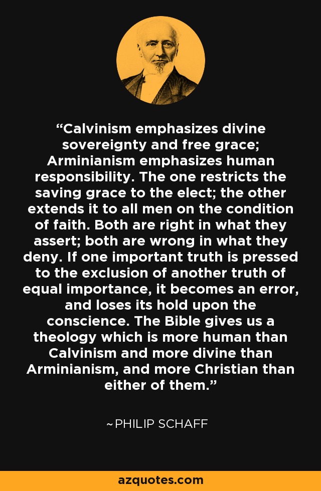 Calvinism emphasizes divine sovereignty and free grace; Arminianism emphasizes human responsibility. The one restricts the saving grace to the elect; the other extends it to all men on the condition of faith. Both are right in what they assert; both are wrong in what they deny. If one important truth is pressed to the exclusion of another truth of equal importance, it becomes an error, and loses its hold upon the conscience. The Bible gives us a theology which is more human than Calvinism and more divine than Arminianism, and more Christian than either of them. - Philip Schaff