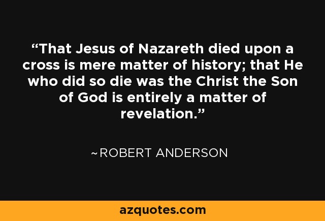 That Jesus of Nazareth died upon a cross is mere matter of history; that He who did so die was the Christ the Son of God is entirely a matter of revelation. - Robert Anderson