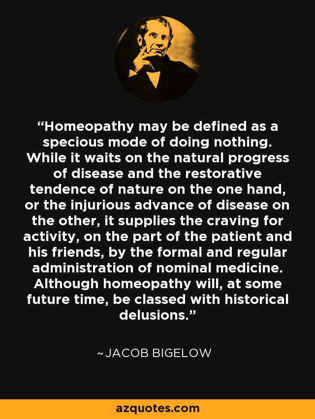 Homeopathy may be defined as a specious mode of doing nothing. While it waits on the natural progress of disease and the restorative tendence of nature on the one hand, or the injurious advance of disease on the other, it supplies the craving for activity, on the part of the patient and his friends, by the formal and regular administration of nominal medicine. Although homeopathy will, at some future time, be classed with historical delusions. - Jacob Bigelow