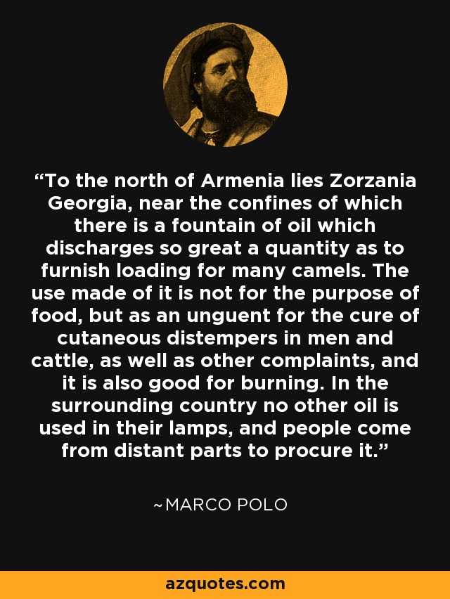 To the north of Armenia lies Zorzania Georgia, near the confines of which there is a fountain of oil which discharges so great a quantity as to furnish loading for many camels. The use made of it is not for the purpose of food, but as an unguent for the cure of cutaneous distempers in men and cattle, as well as other complaints, and it is also good for burning. In the surrounding country no other oil is used in their lamps, and people come from distant parts to procure it. - Marco Polo